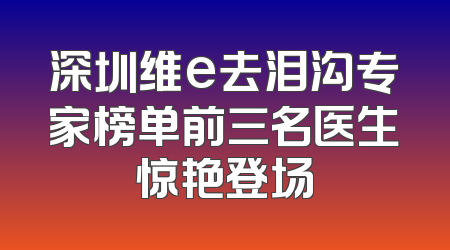 深圳维e去泪沟专家榜单前三名医生惊艳登场