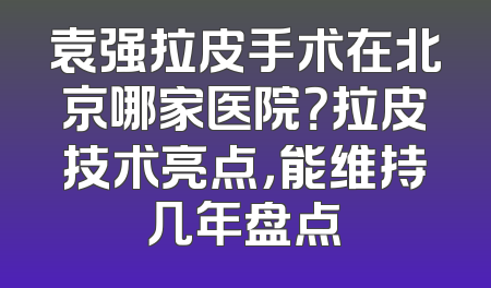 袁强拉皮手术在北京哪家医院？拉皮技术亮点，能维持几年盘点