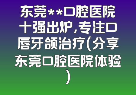 东莞**口腔医院十强出炉，专注口唇牙颌治疗（分享东莞口腔医院体验）