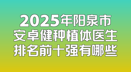2025年阳泉市安卓健种植体医生排名前十强有哪些