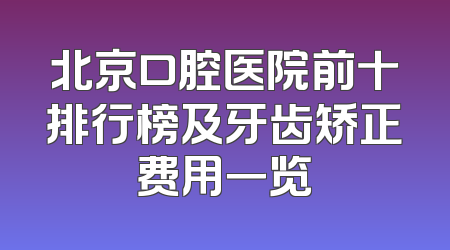 北京口腔医院前十排行榜及牙齿矫正费用一览