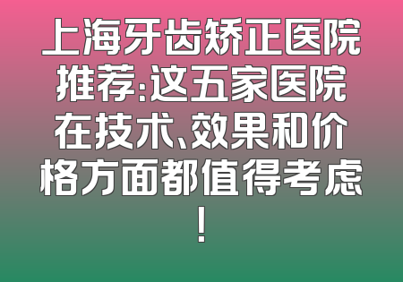 上海牙齿矫正医院推荐：这五家医院在技术、效果和价格方面都值得考虑！