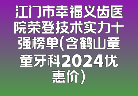江门市幸福义齿医院荣登技术实力十强榜单（含鹤山童童牙科2024优惠价）