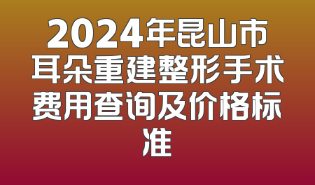 2024年昆山市耳朵重建整形手术费用查询及价格标准