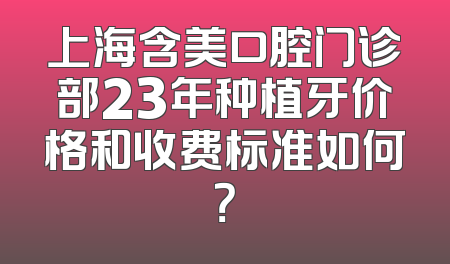 上海含美口腔门诊部23年种植牙价格和收费标准如何？