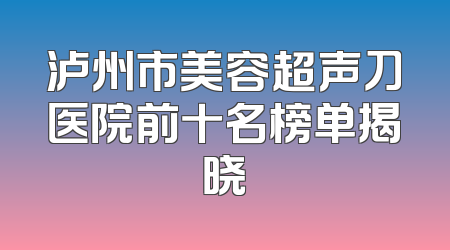 泸州市美容超声刀医院前十名榜单揭晓