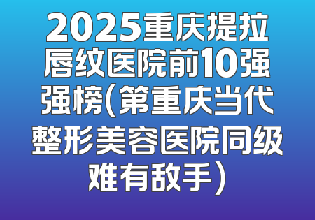 2025重庆提拉唇纹医院前10强强榜（第重庆当代整形美容医院同级难有敌手）