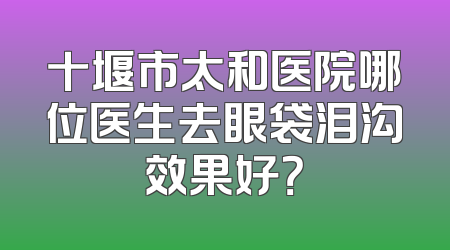 十堰市太和医院哪位医生去眼袋泪沟效果好？