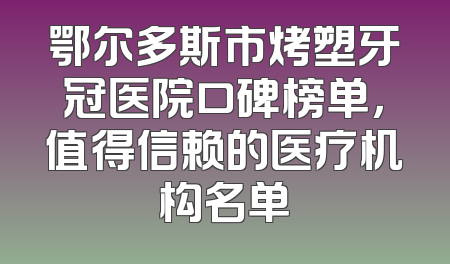鄂尔多斯市烤塑牙冠医院口碑榜单，值得信赖的医疗机构名单