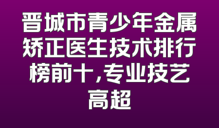 晋城市青少年金属矫正医生技术排行榜前十，专业技艺高超