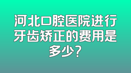 河北口腔医院进行牙齿矫正的费用是多少？