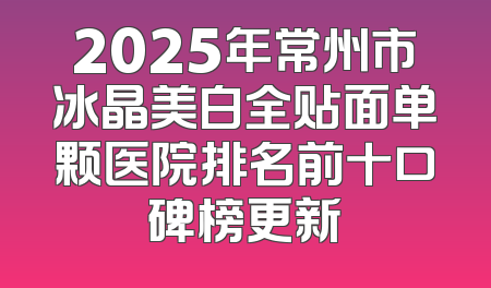 2025年常州市冰晶美白全贴面单颗医院排名前十口碑榜更新