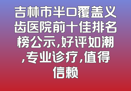 吉林市半口覆盖义齿医院前十佳排名榜公示，好评如潮，专业诊疗，值得信赖