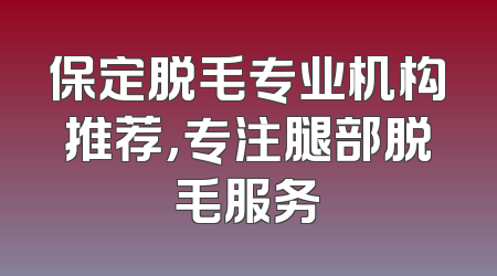 保定脱毛专业机构推荐，专注腿部脱毛服务