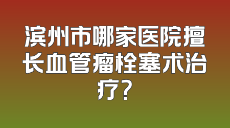 滨州市哪家医院擅长血管瘤栓塞术治疗？