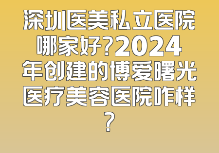 深圳医美私立医院哪家好？2024年创建的博爱曙光医疗美容医院咋样？