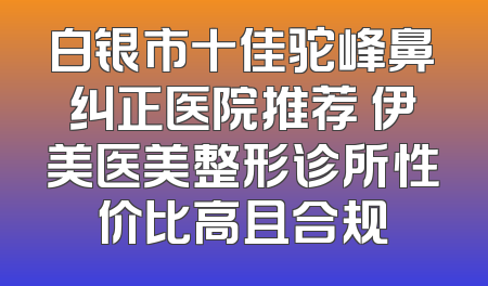 白银市十佳驼峰鼻纠正医院推荐 伊美医美整形诊所性价比高且合规