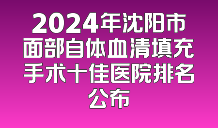 2024年沈阳市面部自体血清填充手术十佳医院排名公布