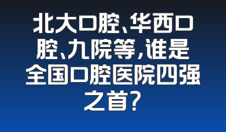 北大口腔、华西口腔、九院等，谁是全国口腔医院四强之首？