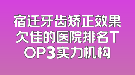 宿迁牙齿矫正效果欠佳的医院排名TOP3实力机构