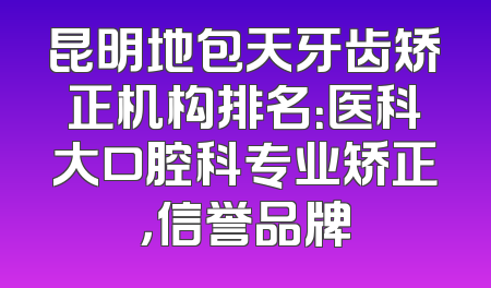 昆明地包天牙齿矫正机构排名：医科大口腔科专业矫正，信誉品牌