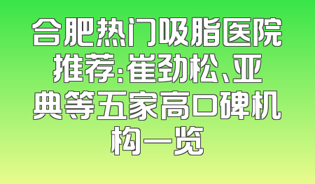 合肥热门吸脂医院推荐：崔劲松、亚典等五家高口碑机构一览
