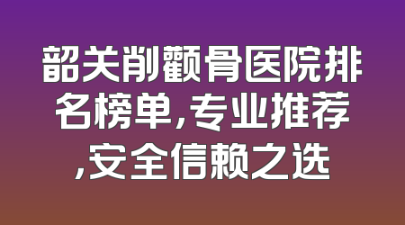 韶关削颧骨医院排名榜单，专业推荐，安全信赖之选
