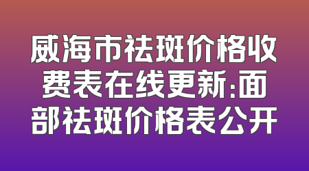 威海市祛斑价格收费表在线更新：面部祛斑价格表公开