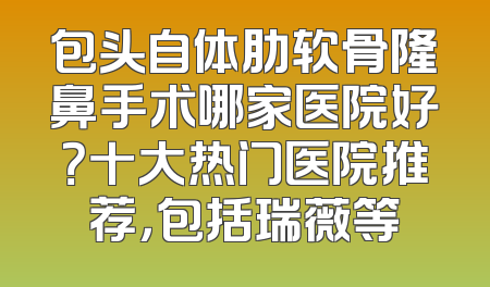 包头自体肋软骨隆鼻手术哪家医院好？十大热门医院推荐，包括瑞薇等