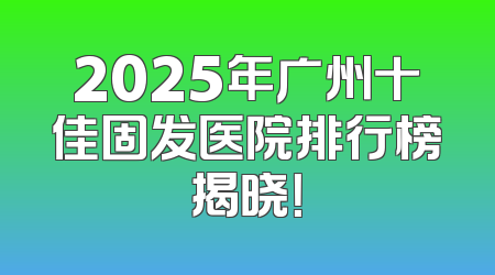 2025年广州十佳固发医院排行榜揭晓！