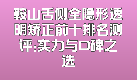 鞍山舌侧全隐形透明矫正前十排名测评：实力与口碑之选