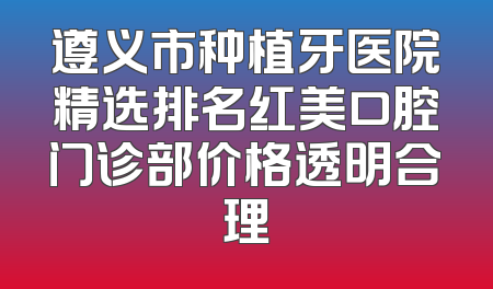 遵义市种植牙医院精选排名红美口腔门诊部价格透明合理