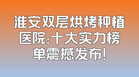 淮安双层烘烤种植医院：十大实力榜单震撼发布！
