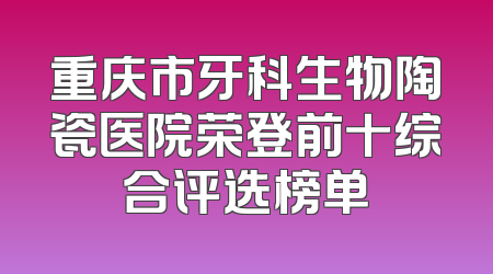 重庆市牙科生物陶瓷医院荣登前十综合评选榜单