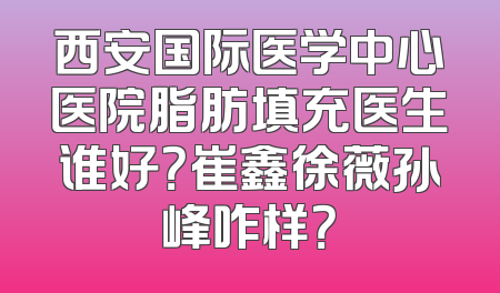 西安国际医学中心医院脂肪填充医生谁好？崔鑫徐薇孙峰咋样？