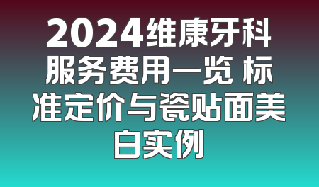 2024维康牙科服务费用一览 标准定价与瓷贴面美白实例