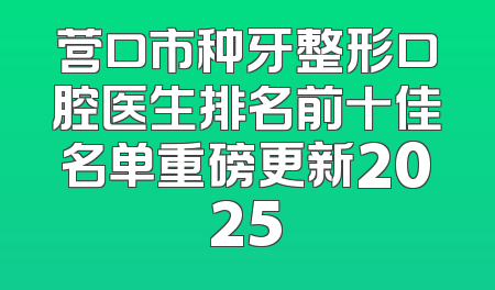 营口市种牙整形口腔医生排名前十佳名单重磅更新2025
