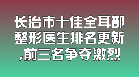 长治市十佳全耳部整形医生排名更新，前三名争夺激烈