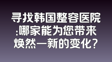 寻找韩国整容医院：哪家能为您带来焕然一新的变化？