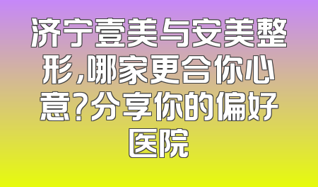 济宁壹美与安美整形，哪家更合你心意？分享你的偏好医院