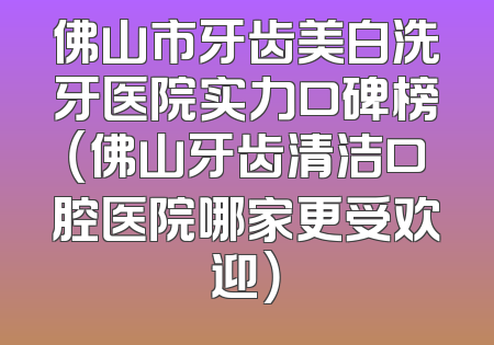 佛山市牙齿美白洗牙医院实力口碑榜（佛山牙齿清洁口腔医院哪家更受欢迎）