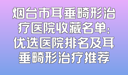 烟台市耳垂畸形治疗医院收藏名单：优选医院排名及耳垂畸形治疗推荐