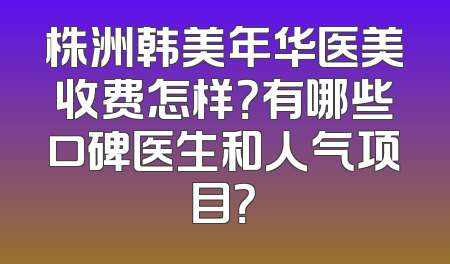 株洲韩美年华医美收费怎样？有哪些口碑医生和人气项目？