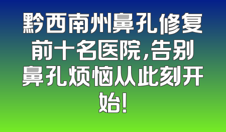 黔西南州鼻孔修复前十名医院，告别鼻孔烦恼从此刻开始！