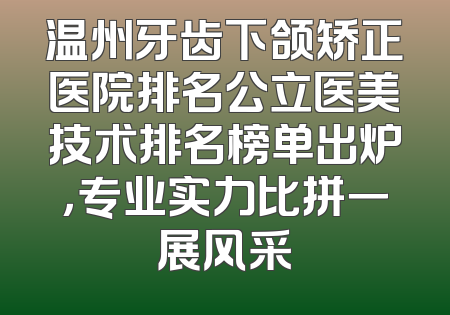 温州牙齿下颌矫正医院排名公立医美技术排名榜单出炉，专业实力比拼一展风采