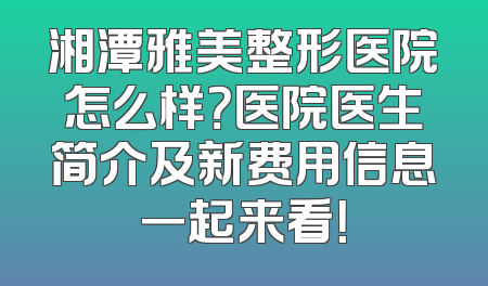 湘潭雅美整形医院怎么样？医院医生简介及新费用信息一起来看！