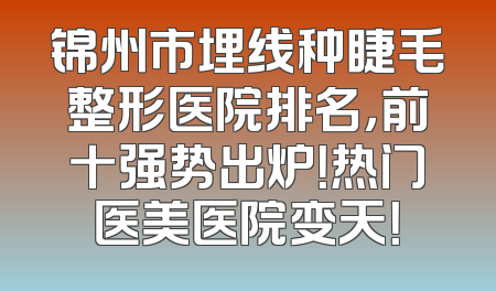锦州市埋线种睫毛整形医院排名，前十强势出炉！热门医美医院变天！