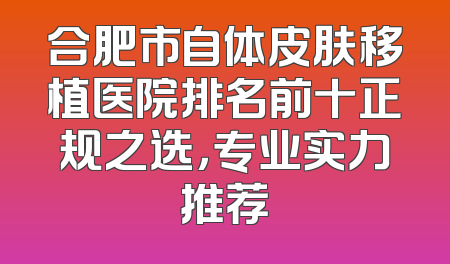 合肥市自体皮肤移植医院排名前十正规之选，专业实力推荐