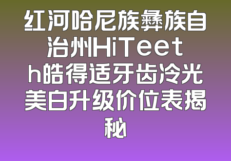 红河哈尼族彝族自治州HiTeeth皓得适牙齿冷光美白升级价位表揭秘