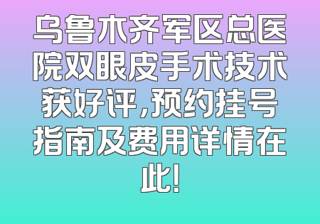 乌鲁木齐军区总医院双眼皮手术技术获好评，预约挂号指南及费用详情在此！
